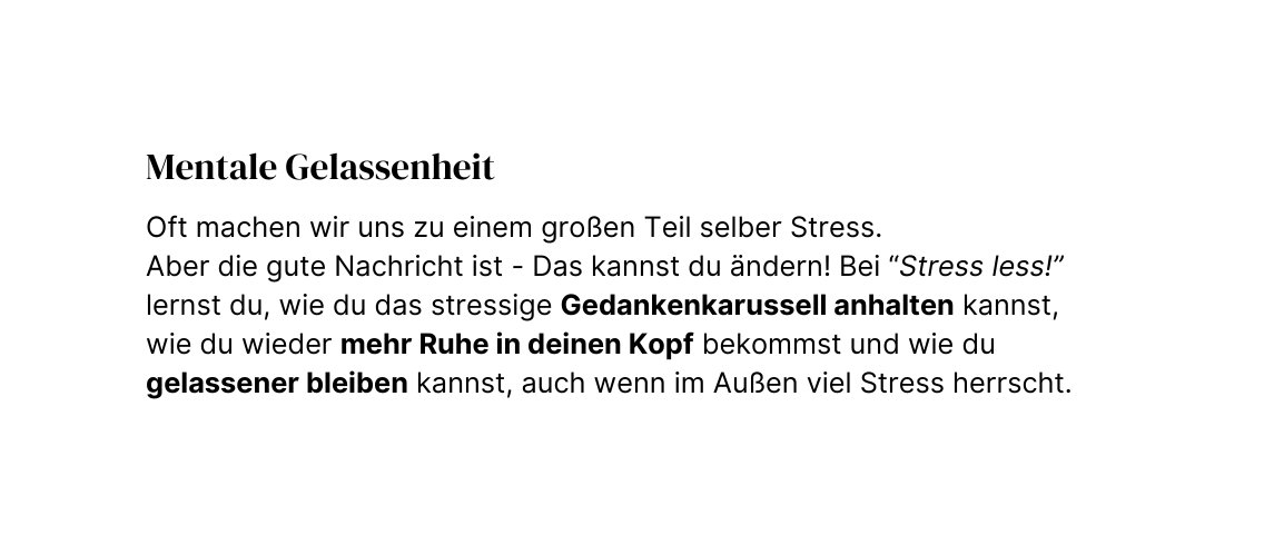 Mentale Gelassenheit Oft machen wir uns zu einem großen Teil selber Stress Aber die gute Nachricht ist Das kannst du ändern Bei Stress less lernst du wie du das stressige Gedankenkarussell anhalten kannst wie du wieder mehr Ruhe in deinen Kopf bekommst und wie du gelassener bleiben kannst auch wenn im Außen viel Stress herrscht