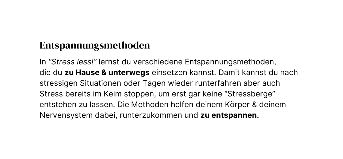 Entspannungsmethoden In Stress less lernst du verschiedene Entspannungsmethoden die du zu Hause unterwegs einsetzen kannst Damit kannst du nach stressigen Situationen oder Tagen wieder runterfahren aber auch Stress bereits im Keim stoppen um erst gar keine Stressberge entstehen zu lassen Die Methoden helfen deinem Körper deinem Nervensystem dabei runterzukommen und zu entspannen