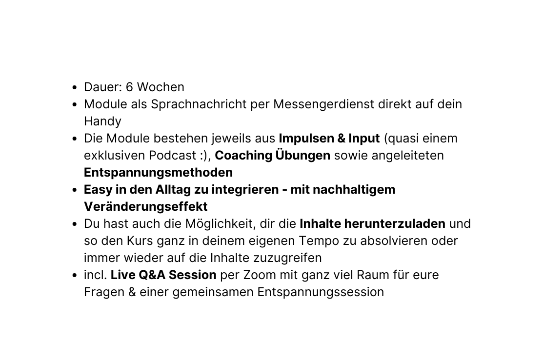 Dauer 6 Wochen Module als Sprachnachricht per Messengerdienst direkt auf dein Handy Die Module bestehen jeweils aus Impulsen Input quasi einem exklusiven Podcast Coaching Übungen sowie angeleiteten Entspannungsmethoden Easy in den Alltag zu integrieren mit nachhaltigem Veränderungseffekt Du hast auch die Möglichkeit dir die Inhalte herunterzuladen und so den Kurs ganz in deinem eigenen Tempo zu absolvieren oder immer wieder auf die Inhalte zuzugreifen incl Live Q A Session per Zoom mit ganz viel Raum für eure Fragen einer gemeinsamen Entspannungssession